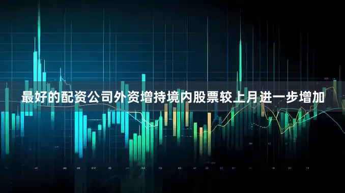 最好的配资公司外资增持境内股票较上月进一步增加