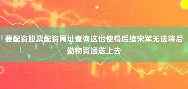 要配资股票配资网址查询这也使得后续宋军无法将后勤物资运送上去