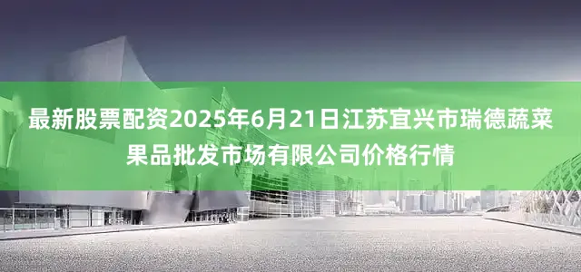 最新股票配资2025年6月21日江苏宜兴市瑞德蔬菜果品批发市场有限公司价格行情