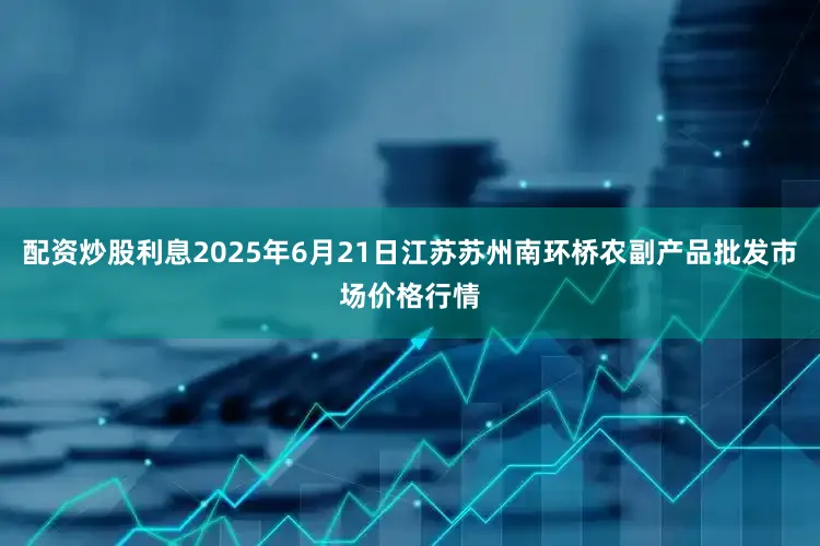 配资炒股利息2025年6月21日江苏苏州南环桥农副产品批发市场价格行情