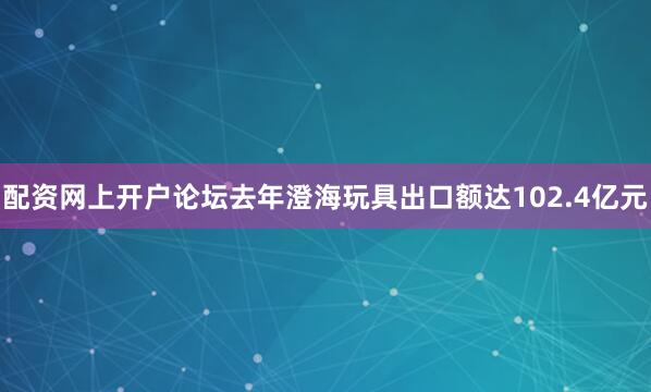 配资网上开户论坛去年澄海玩具出口额达102.4亿元