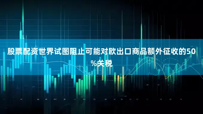股票配资世界试图阻止可能对欧出口商品额外征收的50%关税