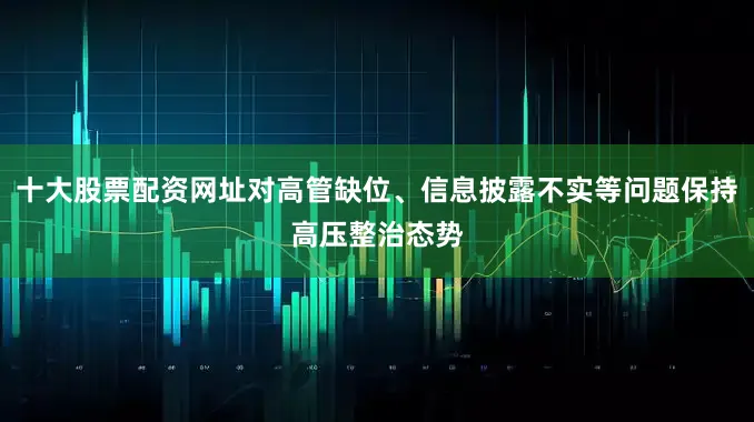 十大股票配资网址对高管缺位、信息披露不实等问题保持高压整治态势