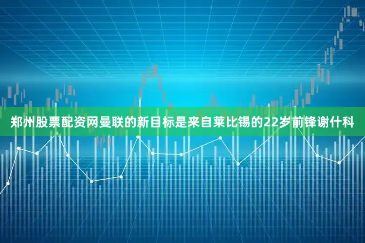 郑州股票配资网曼联的新目标是来自莱比锡的22岁前锋谢什科