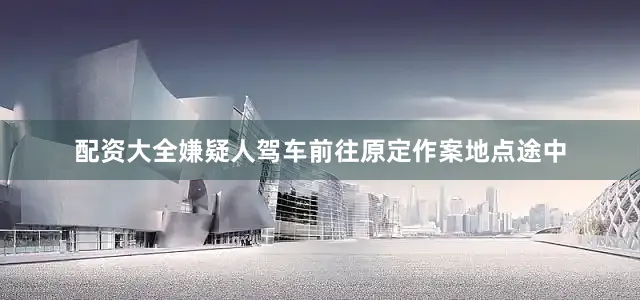 配资大全嫌疑人驾车前往原定作案地点途中